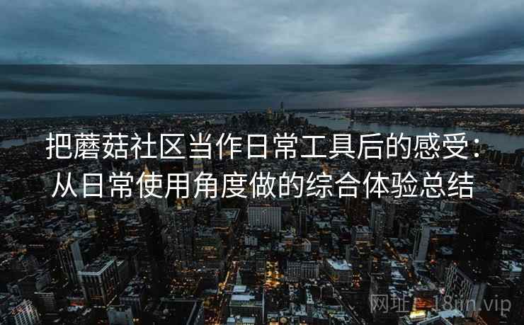 把蘑菇社区当作日常工具后的感受：从日常使用角度做的综合体验总结