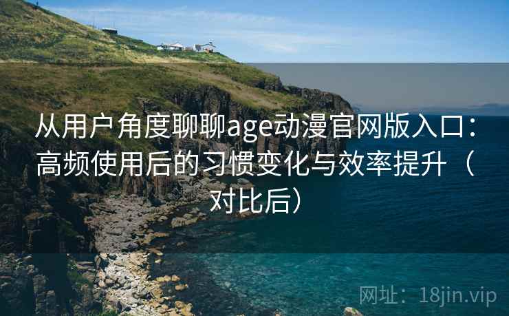 从用户角度聊聊age动漫官网版入口：高频使用后的习惯变化与效率提升（对比后）