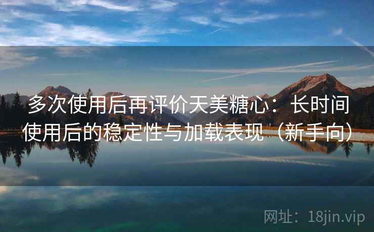 多次使用后再评价天美糖心：长时间使用后的稳定性与加载表现（新手向）