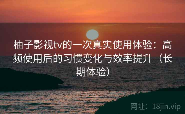 柚子影视tv的一次真实使用体验：高频使用后的习惯变化与效率提升（长期体验）