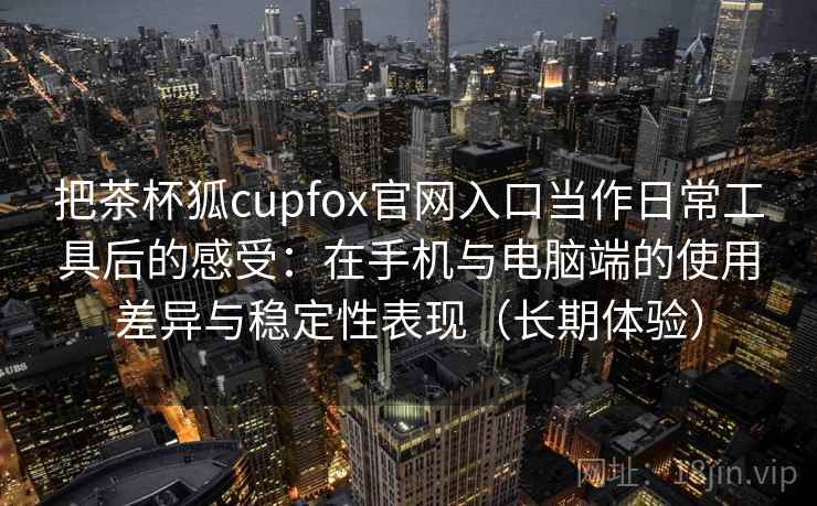把茶杯狐cupfox官网入口当作日常工具后的感受：在手机与电脑端的使用差异与稳定性表现（长期体验）