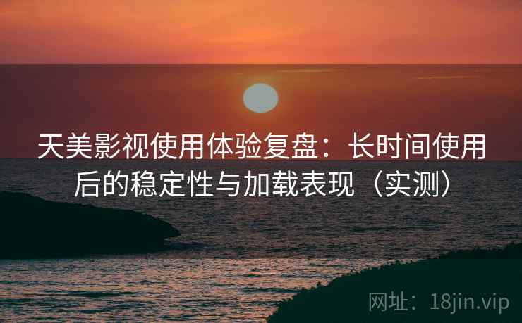 天美影视使用体验复盘：长时间使用后的稳定性与加载表现（实测）
