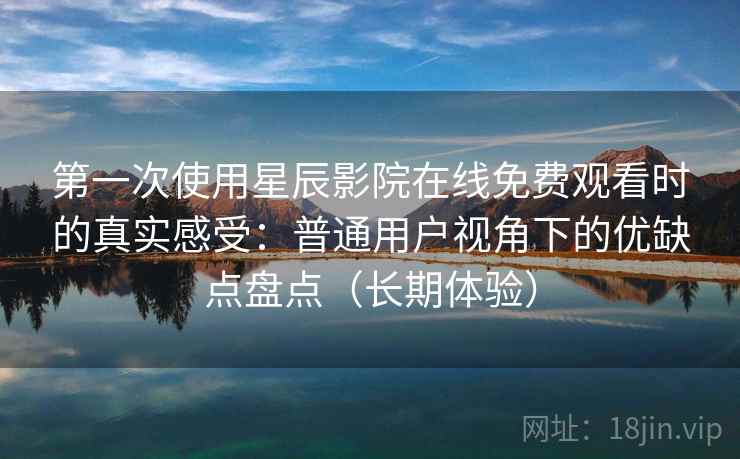 第一次使用星辰影院在线免费观看时的真实感受：普通用户视角下的优缺点盘点（长期体验）