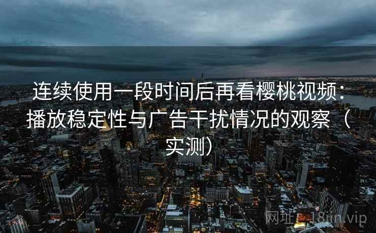连续使用一段时间后再看樱桃视频：播放稳定性与广告干扰情况的观察（实测）