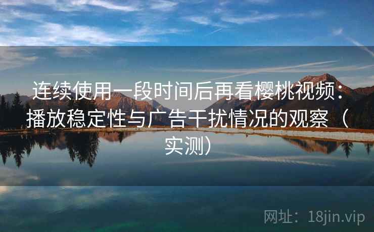 连续使用一段时间后再看樱桃视频：播放稳定性与广告干扰情况的观察（实测）