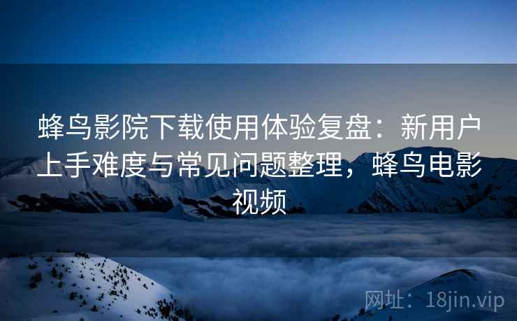 蜂鸟影院下载使用体验复盘：新用户上手难度与常见问题整理，蜂鸟电影视频
