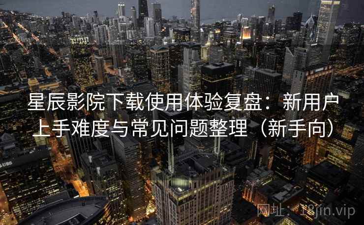 星辰影院下载使用体验复盘：新用户上手难度与常见问题整理（新手向）