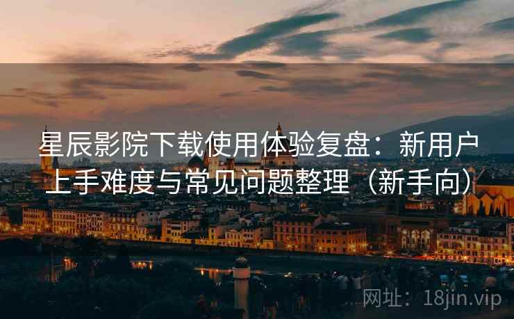 星辰影院下载使用体验复盘：新用户上手难度与常见问题整理（新手向）