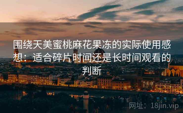 围绕天美蜜桃麻花果冻的实际使用感想：适合碎片时间还是长时间观看的判断