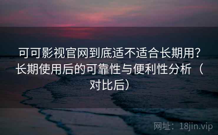 可可影视官网到底适不适合长期用？长期使用后的可靠性与便利性分析（对比后）