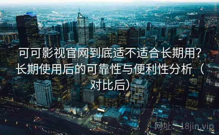 可可影视官网到底适不适合长期用？长期使用后的可靠性与便利性分析（对比后）