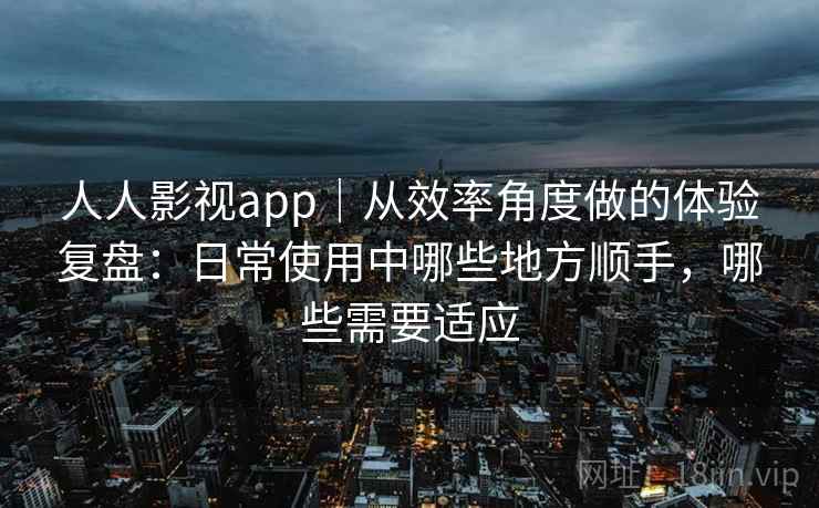 人人影视app｜从效率角度做的体验复盘：日常使用中哪些地方顺手，哪些需要适应