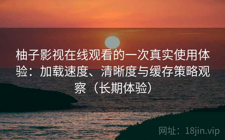 柚子影视在线观看的一次真实使用体验：加载速度、清晰度与缓存策略观察（长期体验）